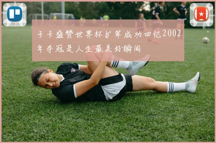 卡卡盛赞世界杯扩军成功回忆2002年夺冠是人生最美好瞬间